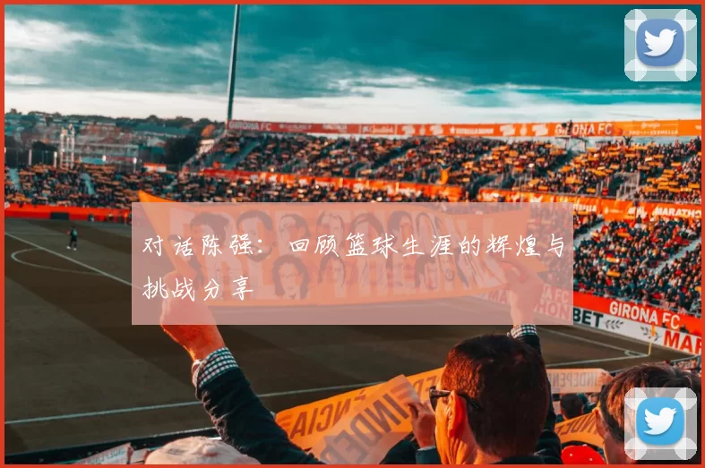 对话陈强：回顾篮球生涯的辉煌与挑战分享