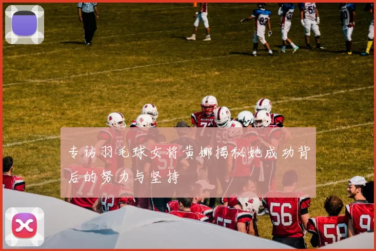 专访羽毛球女将黄娜揭秘她成功背后的努力与坚持