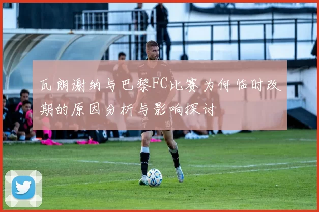 瓦朗谢纳与巴黎FC比赛为何临时改期的原因分析与影响探讨