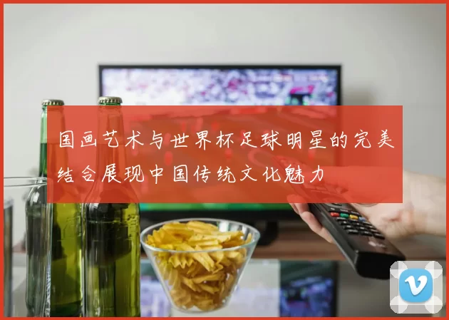 国画艺术与世界杯足球明星的完美结合展现中国传统文化魅力