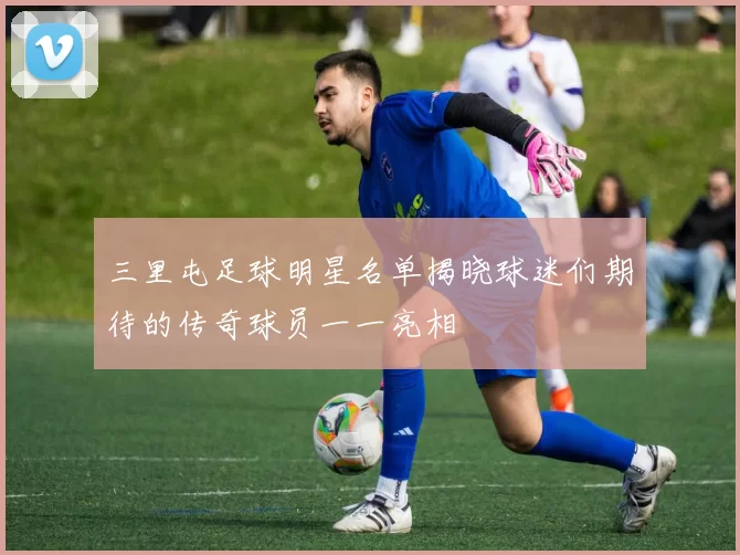 三里屯足球明星名单揭晓球迷们期待的传奇球员一一亮相