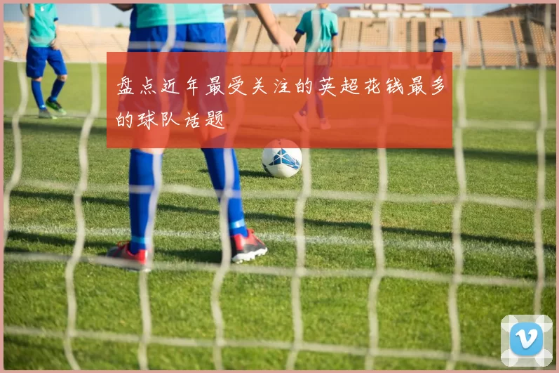 盘点近年最受关注的英超花钱最多的球队话题