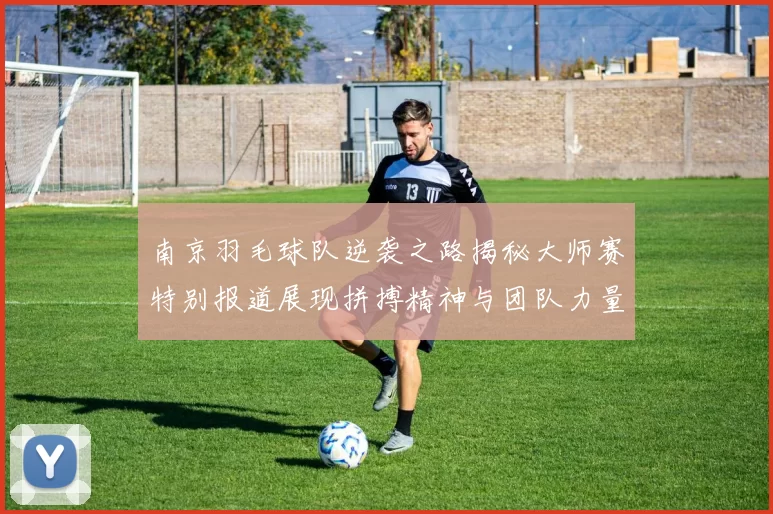 南京羽毛球队逆袭之路揭秘大师赛特别报道展现拼搏精神与团队力量