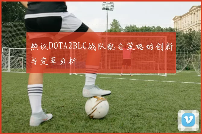 热议DOTA2BLG战队配合策略的创新与变革分析