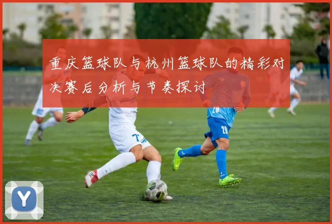 重庆篮球队与杭州篮球队的精彩对决赛后分析与节奏探讨