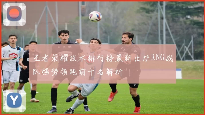 王者荣耀技术排行榜最新出炉RNG战队强势领跑前十名解析