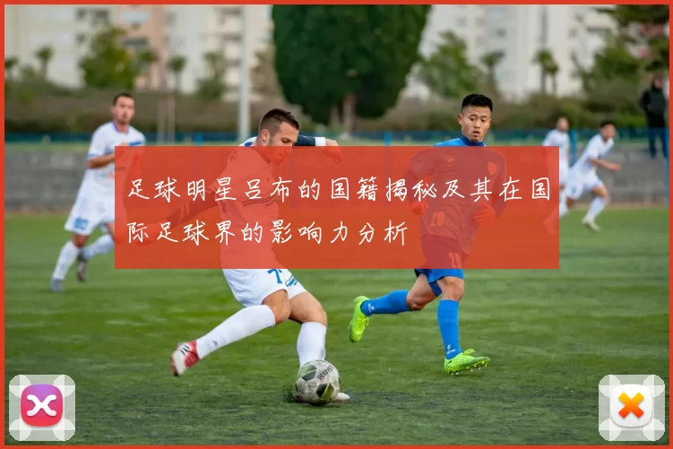 足球明星吕布的国籍揭秘及其在国际足球界的影响力分析