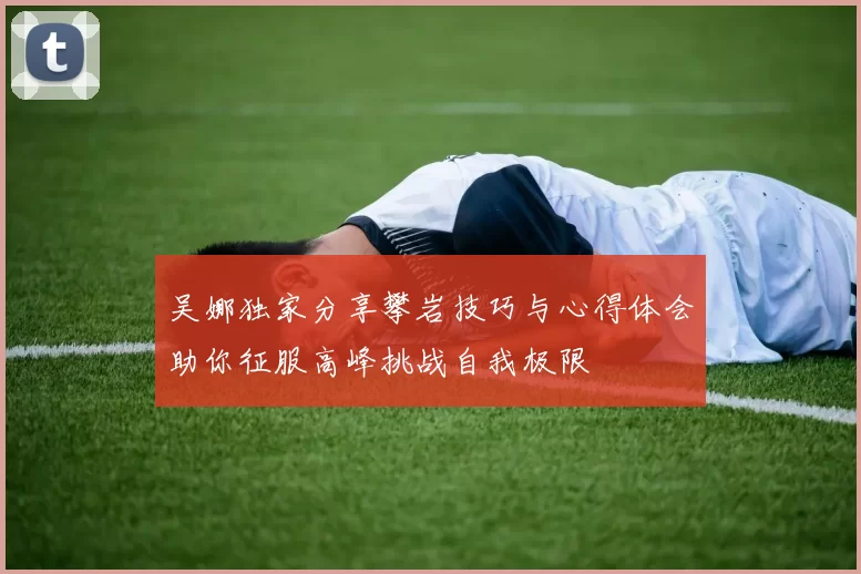 吴娜独家分享攀岩技巧与心得体会助你征服高峰挑战自我极限