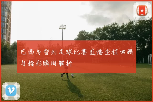 巴西与智利足球比赛直播全程回顾与精彩瞬间解析