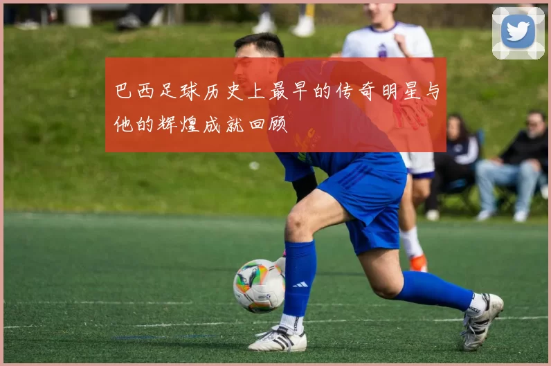 巴西足球历史上最早的传奇明星与他的辉煌成就回顾