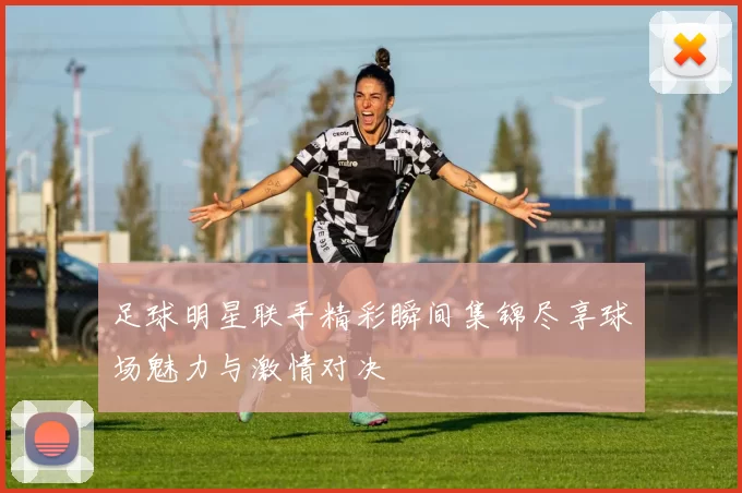 足球明星联手精彩瞬间集锦尽享球场魅力与激情对决
