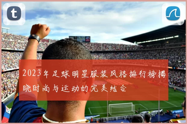 2023年足球明星服装风格排行榜揭晓时尚与运动的完美结合