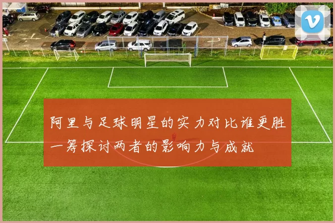 阿里与足球明星的实力对比谁更胜一筹探讨两者的影响力与成就