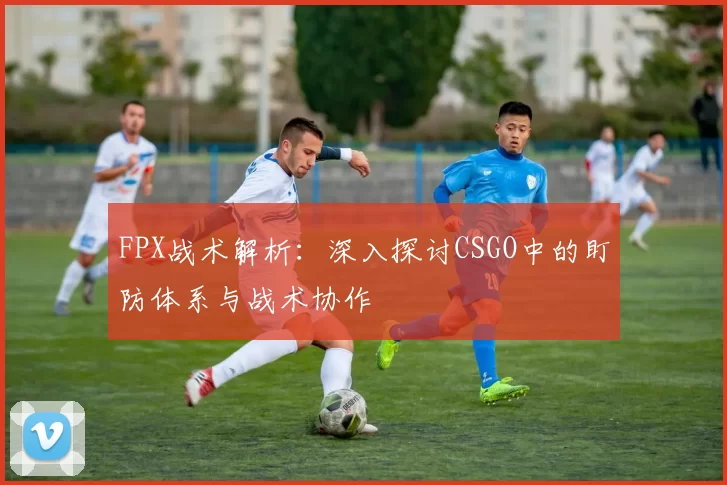 FPX战术解析：深入探讨CSGO中的盯防体系与战术协作