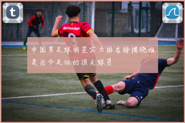 中国男足球明星实力排名榜揭晓谁是当今足坛的顶尖球员
