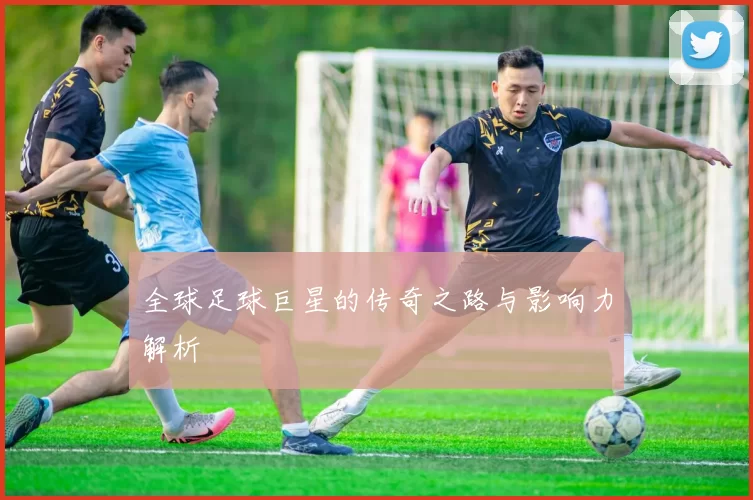 全球足球巨星的传奇之路与影响力解析