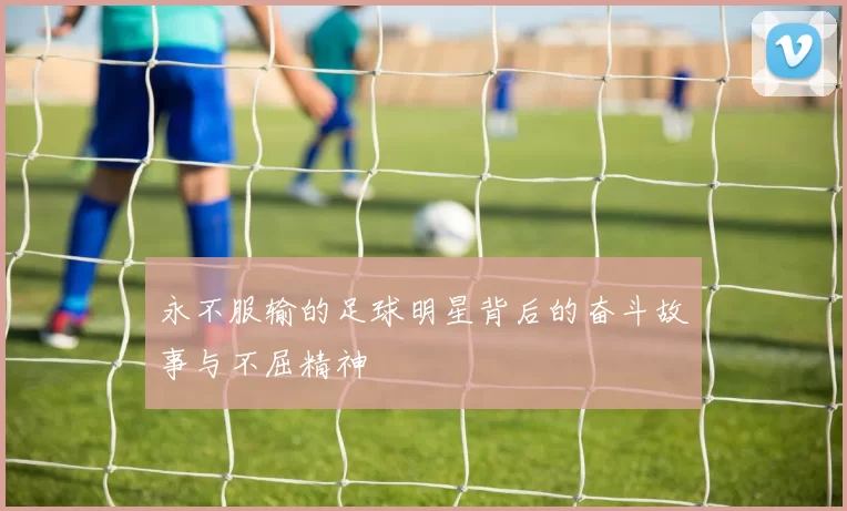 永不服输的足球明星背后的奋斗故事与不屈精神