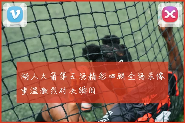 湖人火箭第五场精彩回顾全场录像重温激烈对决瞬间