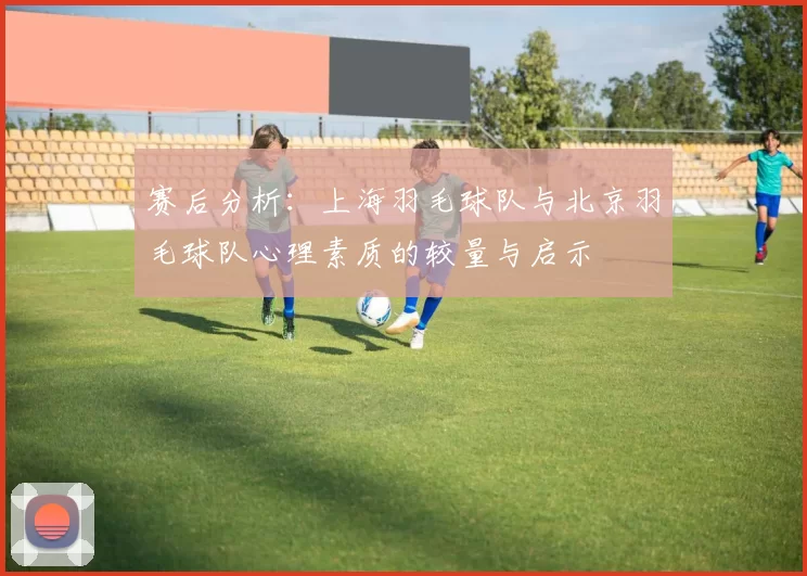 赛后分析：上海羽毛球队与北京羽毛球队心理素质的较量与启示