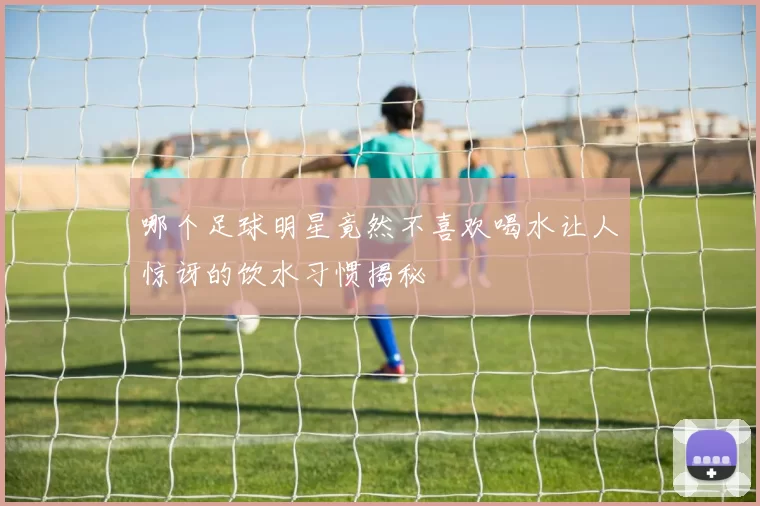 哪个足球明星竟然不喜欢喝水让人惊讶的饮水习惯揭秘