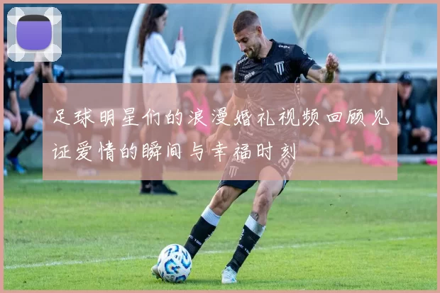 足球明星们的浪漫婚礼视频回顾见证爱情的瞬间与幸福时刻