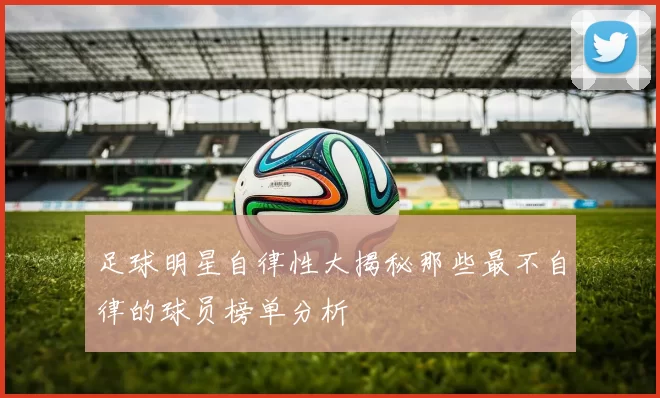 足球明星自律性大揭秘那些最不自律的球员榜单分析