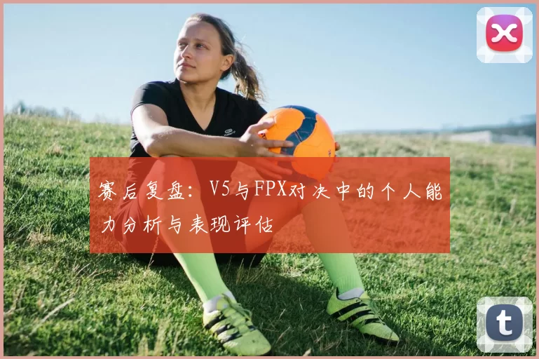 赛后复盘：V5与FPX对决中的个人能力分析与表现评估