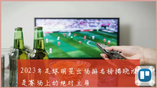 2023年足球明星出场排名榜揭晓谁是赛场上的绝对主角