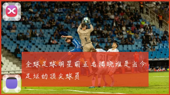 全球足球明星前五名揭晓谁是当今足坛的顶尖球员