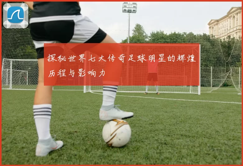 探秘世界七大传奇足球明星的辉煌历程与影响力
