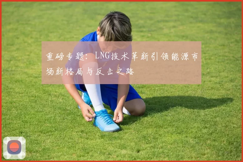 重磅专题：LNG技术革新引领能源市场新格局与反击之路