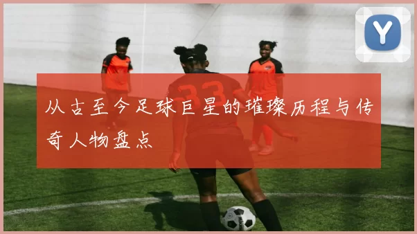 从古至今足球巨星的璀璨历程与传奇人物盘点