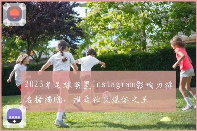 2023年足球明星Instagram影响力排名榜揭晓，谁是社交媒体之王