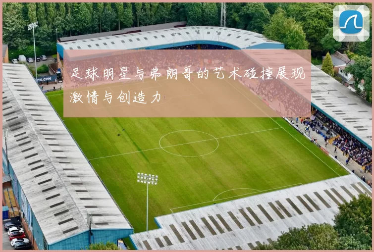 足球明星与弗朗哥的艺术碰撞展现激情与创造力