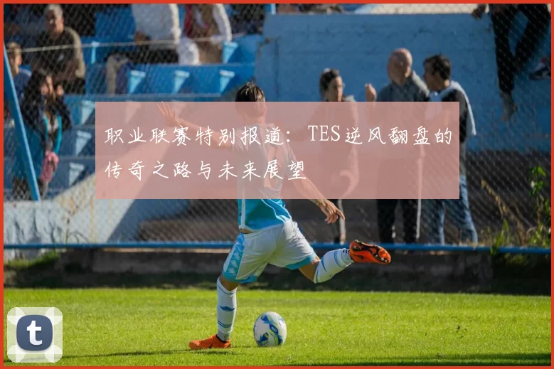 职业联赛特别报道：TES逆风翻盘的传奇之路与未来展望