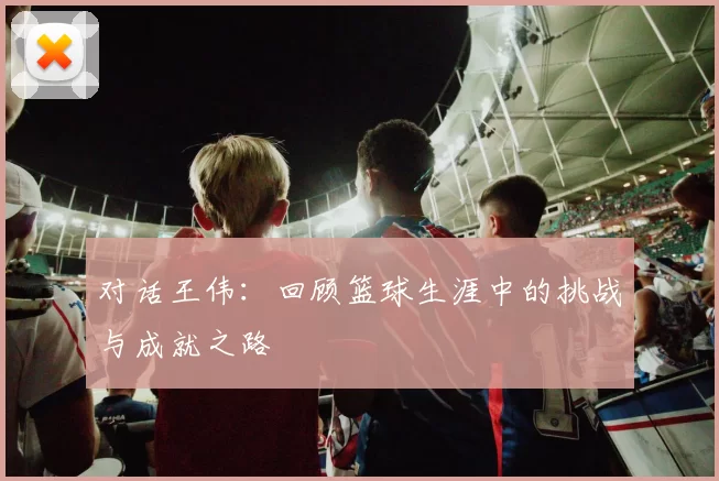 对话王伟：回顾篮球生涯中的挑战与成就之路