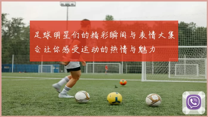 足球明星们的精彩瞬间与表情大集合让你感受运动的热情与魅力