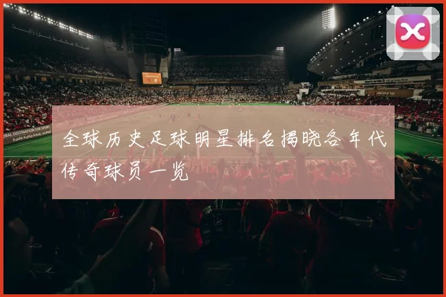 全球历史足球明星排名揭晓各年代传奇球员一览