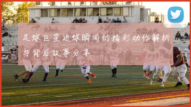 足球巨星进球瞬间的精彩动作解析与背后故事分享