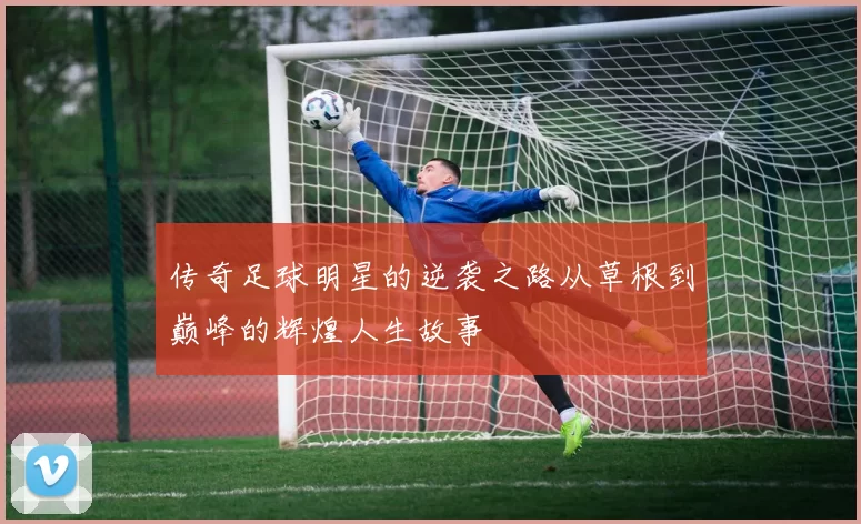 传奇足球明星的逆袭之路从草根到巅峰的辉煌人生故事