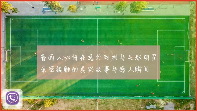 普通人如何在意外时刻与足球明星亲密接触的真实故事与感人瞬间